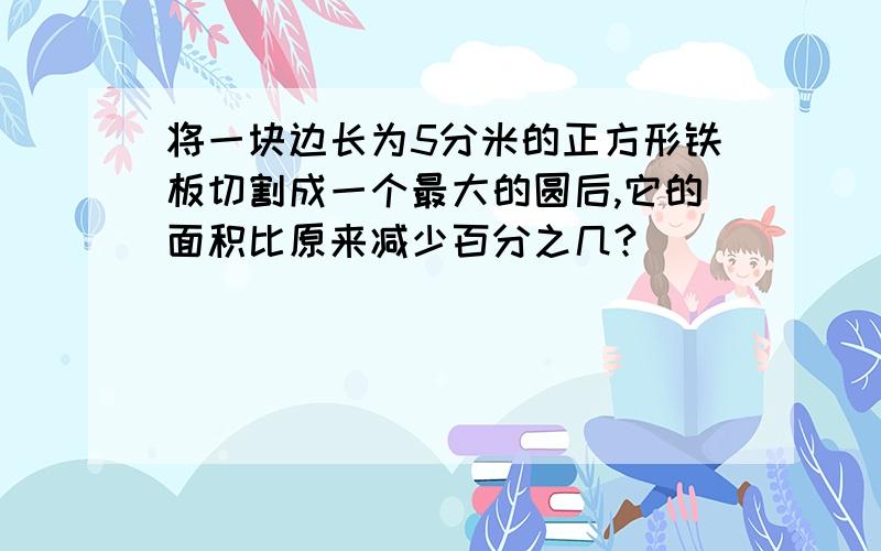 将一块边长为5分米的正方形铁板切割成一个最大的圆后,它的面积比原来减少百分之几?