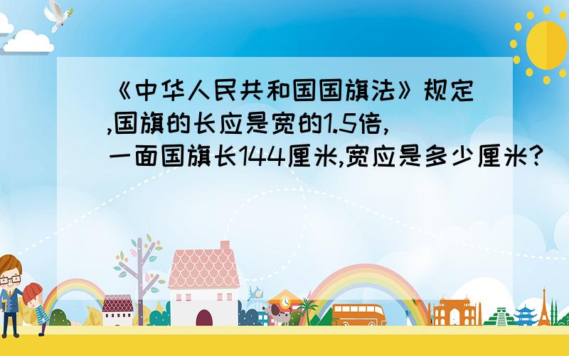 《中华人民共和国国旗法》规定,国旗的长应是宽的1.5倍,一面国旗长144厘米,宽应是多少厘米?