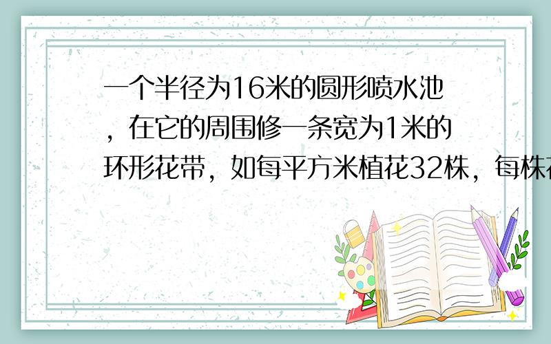 一个半径为16米的圆形喷水池，在它的周围修一条宽为1米的环形花带，如每平方米植花32株，每株花4.5元，这条环形花带至少