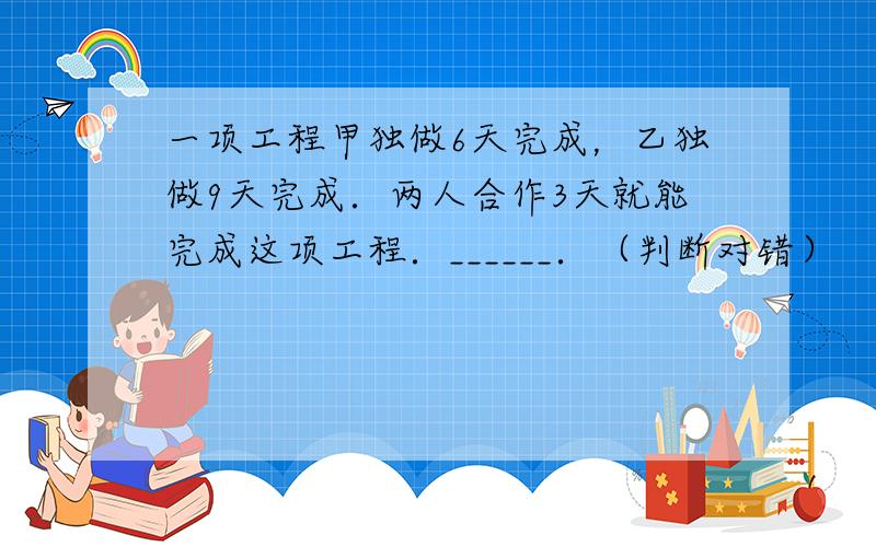 一项工程甲独做6天完成，乙独做9天完成．两人合作3天就能完成这项工程．______．（判断对错）