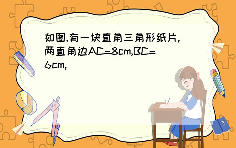 如图,有一块直角三角形纸片,两直角边AC=8cm,BC=6cm,