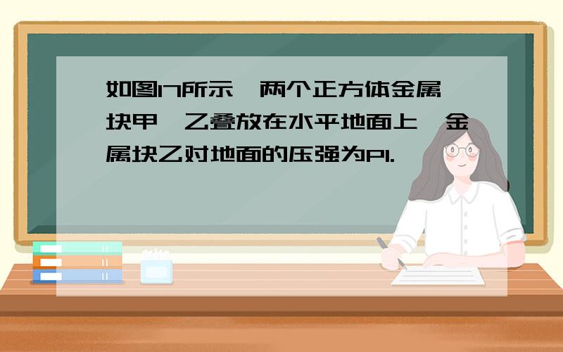 如图17所示,两个正方体金属块甲,乙叠放在水平地面上,金属块乙对地面的压强为P1.