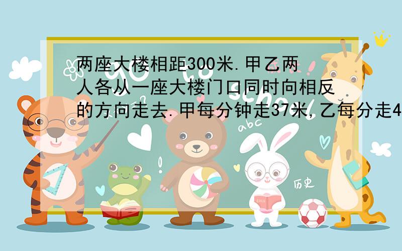 两座大楼相距300米.甲乙两人各从一座大楼门口同时向相反的方向走去.甲每分钟走37米,乙每分走43米.经过