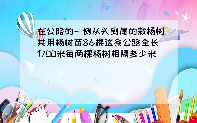 在公路的一侧从头到尾的栽杨树共用杨树苗86棵这条公路全长1700米每两棵杨树相隔多少米