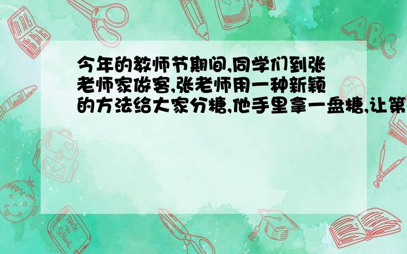 今年的教师节期间,同学们到张老师家做客,张老师用一种新颖的方法给大家分糖,他手里拿一盘糖,让第一个同先拿一块糖,再把盘里