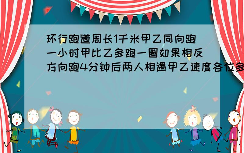 环行跑道周长1千米甲乙同向跑一小时甲比乙多跑一圈如果相反方向跑4分钟后两人相遇甲乙速度各位多少