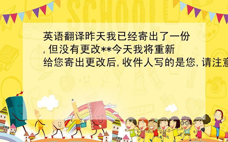 英语翻译昨天我已经寄出了一份,但没有更改**今天我将重新给您寄出更改后,收件人写的是您,请注意查收