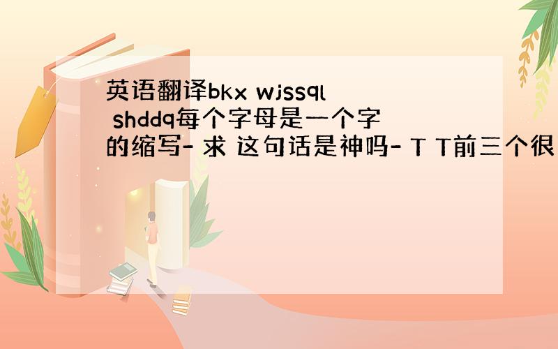 英语翻译bkx wjssql shddq每个字母是一个字的缩写- 求 这句话是神吗- T T前三个很明显是不开心 后面呢