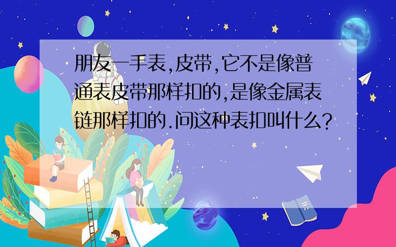 朋友一手表,皮带,它不是像普通表皮带那样扣的,是像金属表链那样扣的.问这种表扣叫什么?