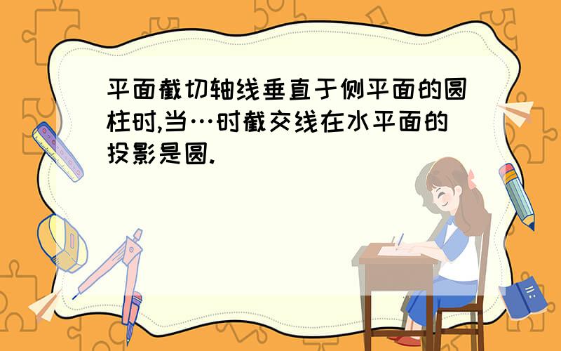 平面截切轴线垂直于侧平面的圆柱时,当…时截交线在水平面的投影是圆.