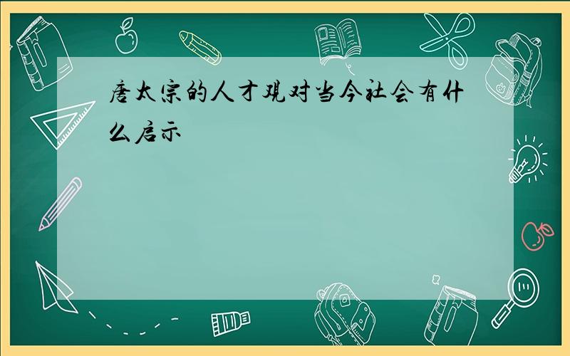 唐太宗的人才观对当今社会有什么启示