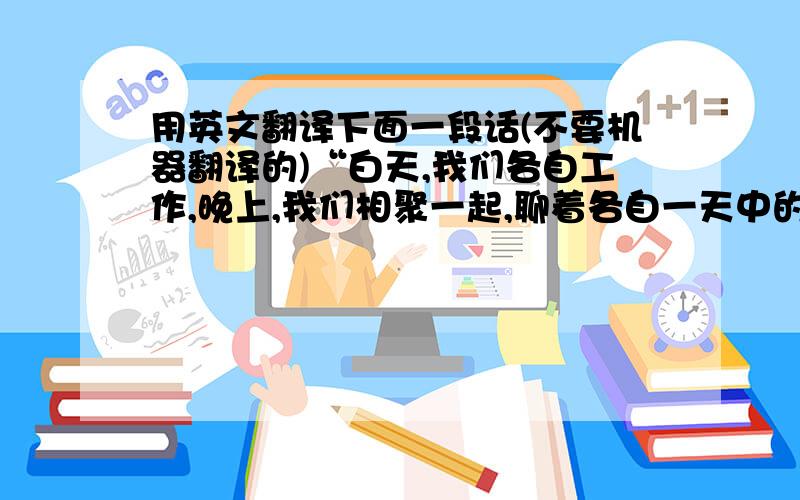 用英文翻译下面一段话(不要机器翻译的)“白天,我们各自工作,晚上,我们相聚一起,聊着各自一天中的工作趣闻”