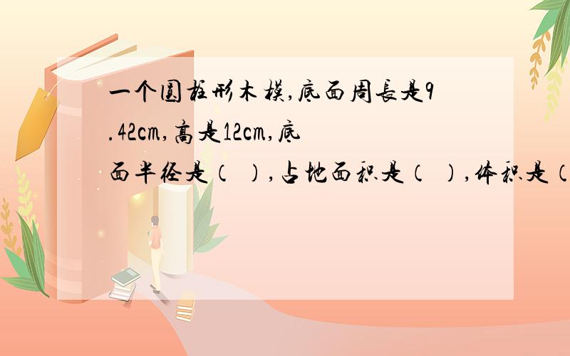 一个圆柱形木模,底面周长是9.42cm,高是12cm,底面半径是（ ）,占地面积是（ ）,体积是（ ）