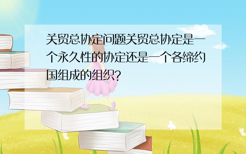 关贸总协定问题关贸总协定是一个永久性的协定还是一个各缔约国组成的组织?