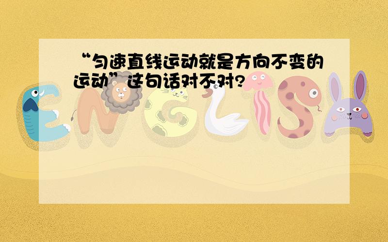 “匀速直线运动就是方向不变的运动”这句话对不对?