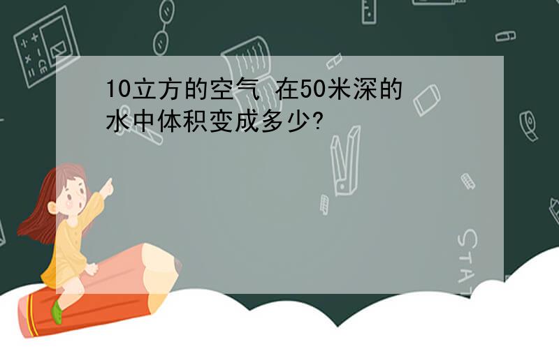 10立方的空气 在50米深的水中体积变成多少?