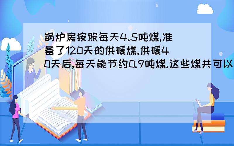 锅炉房按照每天4.5吨煤,准备了120天的供暖煤.供暖40天后,每天能节约0.9吨煤.这些煤共可以供暖多少天?