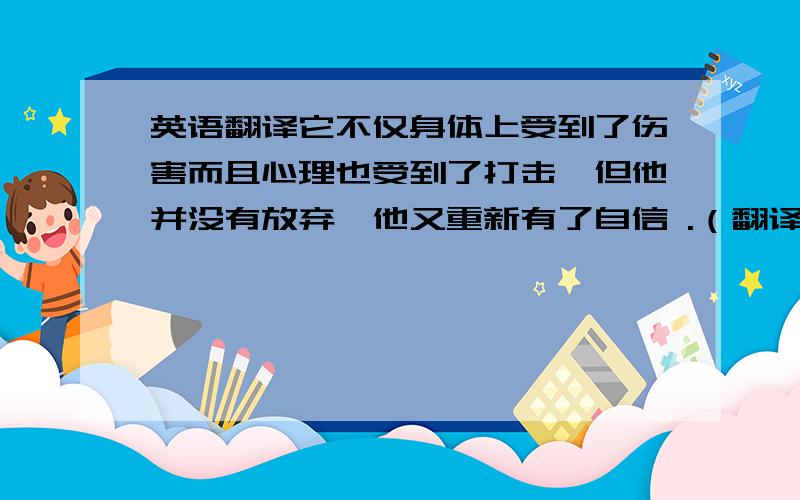 英语翻译它不仅身体上受到了伤害而且心理也受到了打击,但他并没有放弃,他又重新有了自信 .（翻译成英文 ）