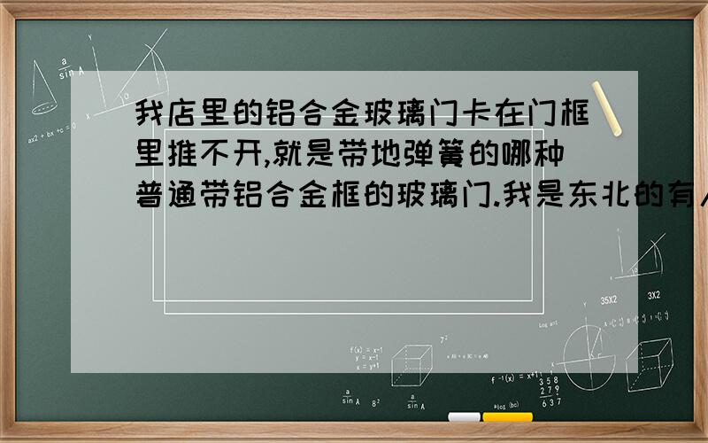 我店里的铝合金玻璃门卡在门框里推不开,就是带地弹簧的哪种普通带铝合金框的玻璃门.我是东北的有人说是天冷冻的地面升高造成的