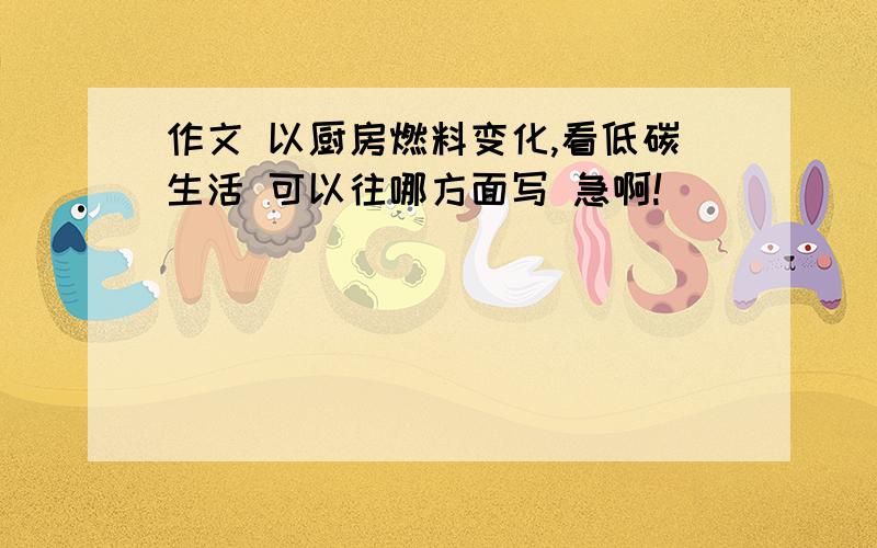 作文 以厨房燃料变化,看低碳生活 可以往哪方面写 急啊!