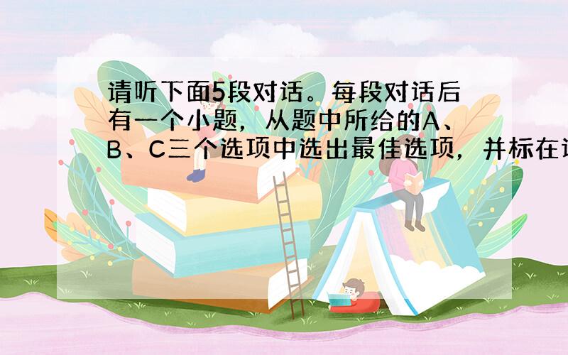 请听下面5段对话。每段对话后有一个小题，从题中所给的A、B、C三个选项中选出最佳选项，并标在试卷的相应位置。听完每段对话