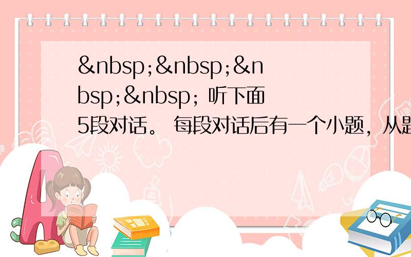      听下面5段对话。 每段对话后有一个小题，从题中所给的A，Ｂ，Ｃ三个选项