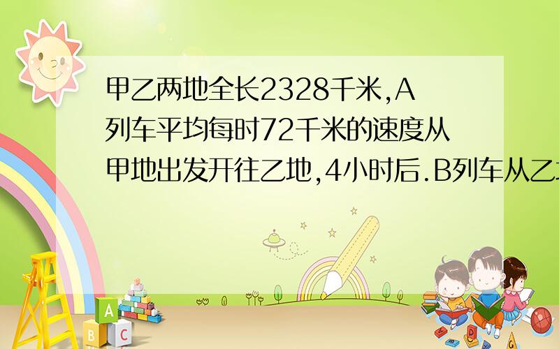 甲乙两地全长2328千米,A列车平均每时72千米的速度从甲地出发开往乙地,4小时后.B列车从乙地开往甲地,并在行驶了15