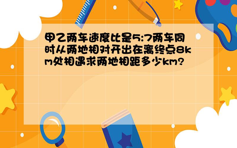 甲乙两车速度比是5:7两车同时从两地相对开出在离终点8km处相遇求两地相距多少km?