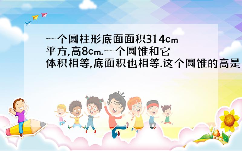 一个圆柱形底面面积314cm平方,高8cm.一个圆锥和它体积相等,底面积也相等.这个圆锥的高是多少?