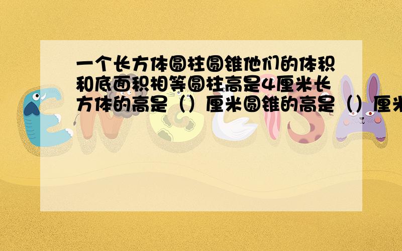 一个长方体圆柱圆锥他们的体积和底面积相等圆柱高是4厘米长方体的高是（）厘米圆锥的高是（）厘米