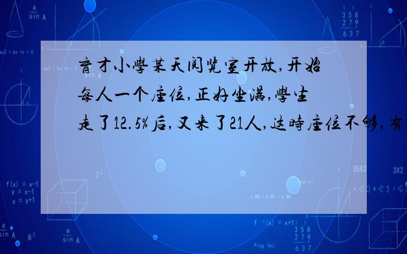 育才小学某天阅览室开放,开始每人一个座位,正好坐满,学生走了12.5%后,又来了21人,这时座位不够,有12个学生每两人