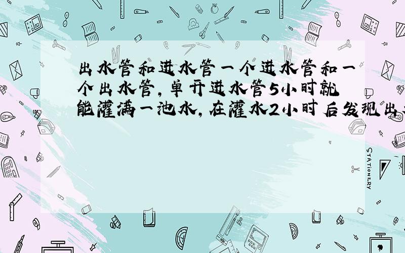 出水管和进水管一个进水管和一个出水管,单开进水管5小时就能灌满一池水,在灌水2小时后发现出水管没有关,关闭出水管后再继续