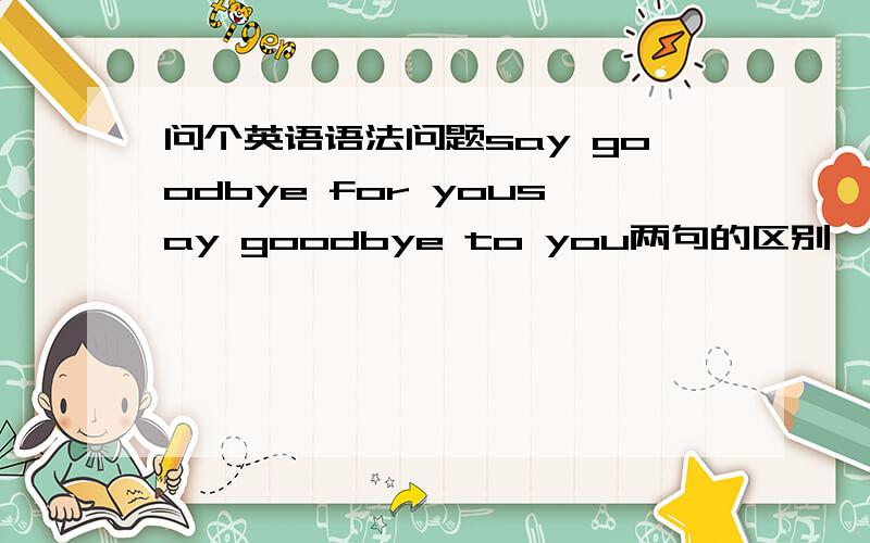 问个英语语法问题say goodbye for yousay goodbye to you两句的区别