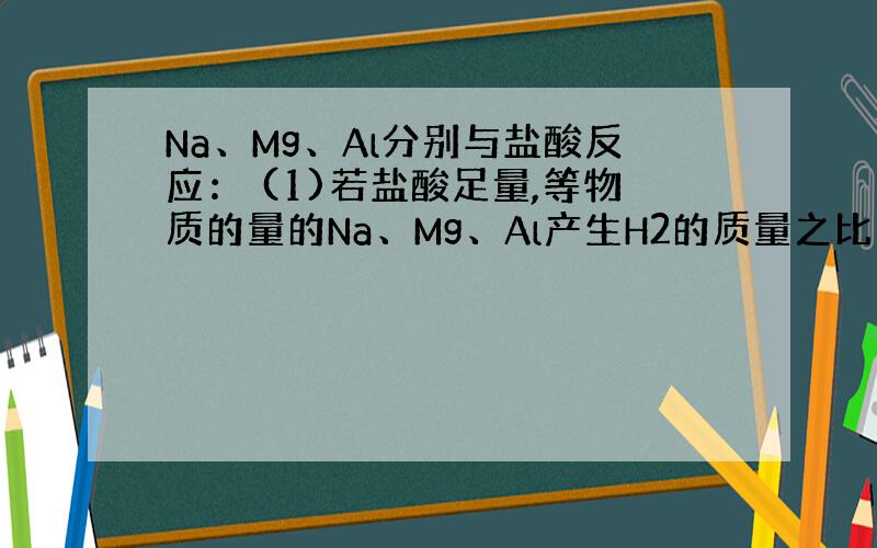 Na、Mg、Al分别与盐酸反应： (1)若盐酸足量,等物质的量的Na、Mg、Al产生H2的质量之比