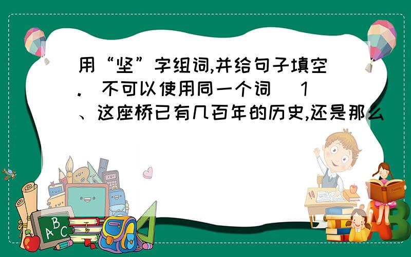 用“坚”字组词,并给句子填空.（不可以使用同一个词） 1、这座桥已有几百年的历史,还是那么（）.2、这块石头十分（）,怎