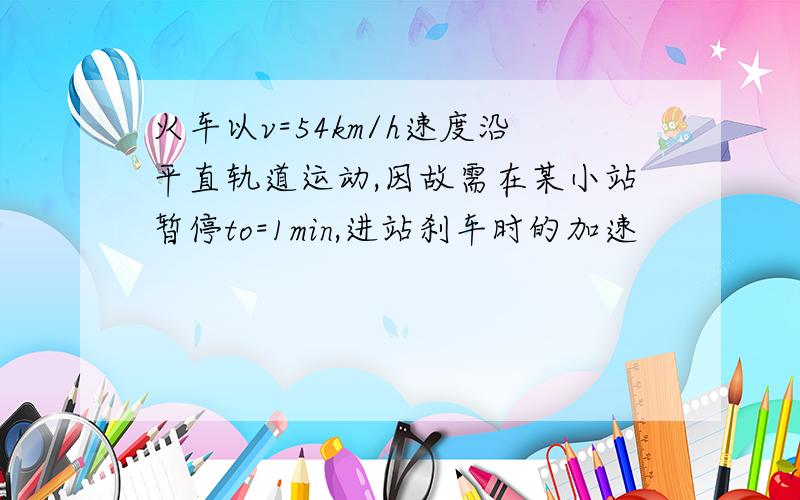 火车以v=54km/h速度沿平直轨道运动,因故需在某小站暂停to=1min,进站刹车时的加速