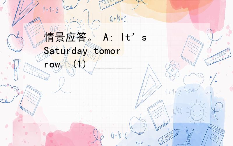 情景应答。 A: It’s Saturday tomorrow. (1) _______