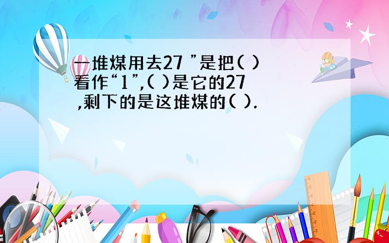 一堆煤用去27 ”是把( )看作“1”,( )是它的27 ,剩下的是这堆煤的( ).