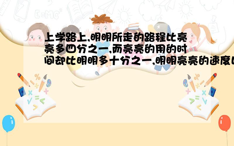 上学路上,明明所走的路程比亮亮多四分之一,而亮亮的用的时间却比明明多十分之一,明明亮亮的速度比是( )急