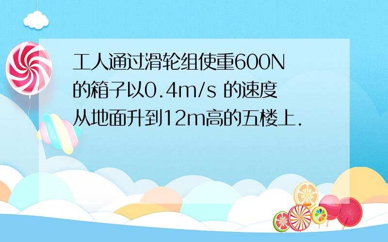 工人通过滑轮组使重600N 的箱子以0.4m/s 的速度从地面升到12m高的五楼上.