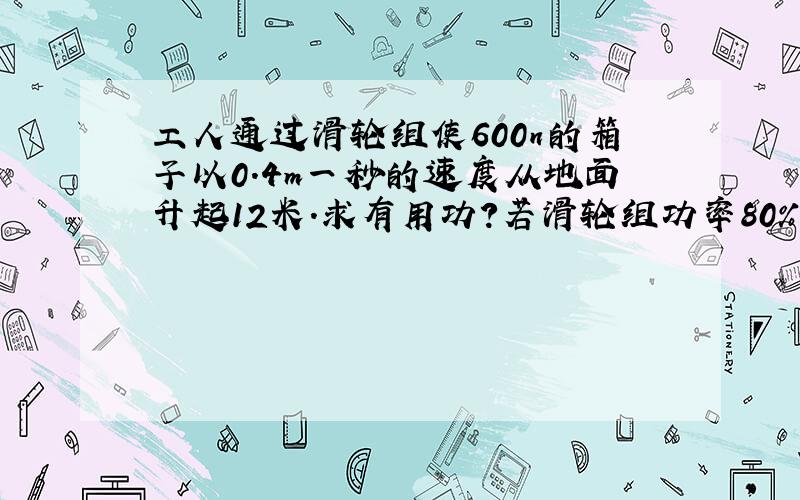 工人通过滑轮组使600n的箱子以0.4m一秒的速度从地面升起12米.求有用功?若滑轮组功率80%则工人功率是多少?