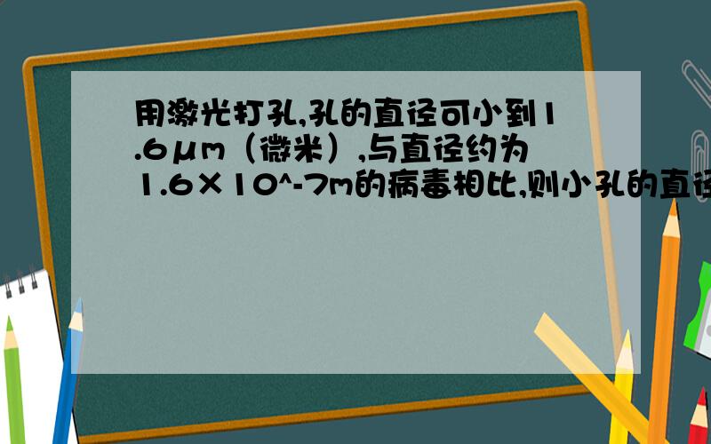 用激光打孔,孔的直径可小到1.6μm（微米）,与直径约为1.6×10^-7m的病毒相比,则小孔的直径_____（选填“大