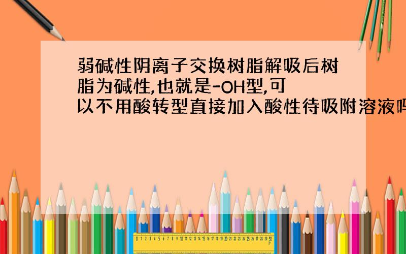 弱碱性阴离子交换树脂解吸后树脂为碱性,也就是-OH型,可以不用酸转型直接加入酸性待吸附溶液吗?