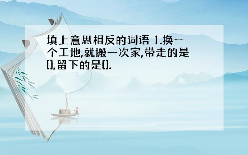 填上意思相反的词语 1.换一个工地,就搬一次家,带走的是[],留下的是[].