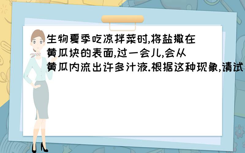 生物夏季吃凉拌菜时,将盐撒在黄瓜块的表面,过一会儿,会从黄瓜内流出许多汁液.根据这种现象,请试着说