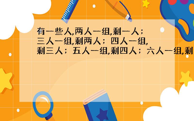 有一些人,两人一组,剩一人；三人一组,剩两人；四人一组,剩三人；五人一组,剩四人；六人一组,剩五人；七人一组,正好.问：