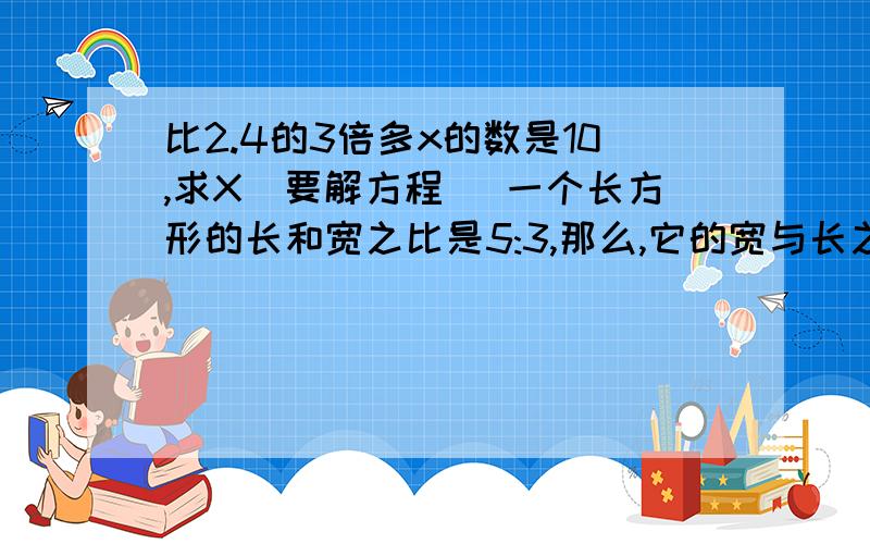 比2.4的3倍多x的数是10,求X（要解方程） 一个长方形的长和宽之比是5:3,那么,它的宽与长之比是（ ）:（ ）