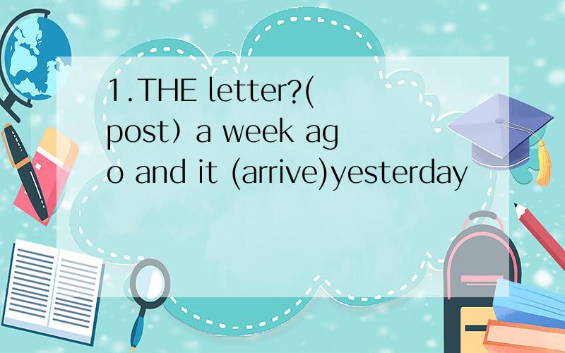 1.THE letter?(post）a week ago and it (arrive)yesterday