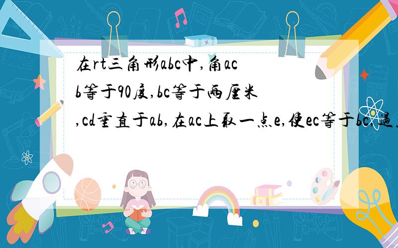 在rt三角形abc中,角acb等于90度,bc等于两厘米,cd垂直于ab,在ac上取一点e,使ec等于bc,过点e做ef