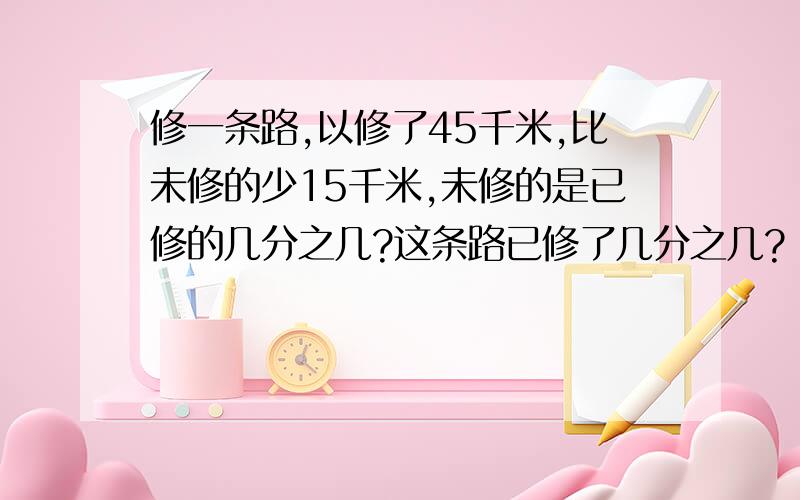 修一条路,以修了45千米,比未修的少15千米,未修的是已修的几分之几?这条路已修了几分之几?